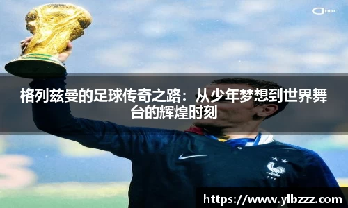 格列兹曼的足球传奇之路：从少年梦想到世界舞台的辉煌时刻